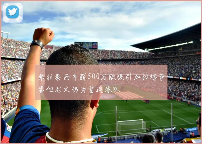 弗拉泰西年薪500万欧吸引加拉塔萨雷但尤文仍为首选球队