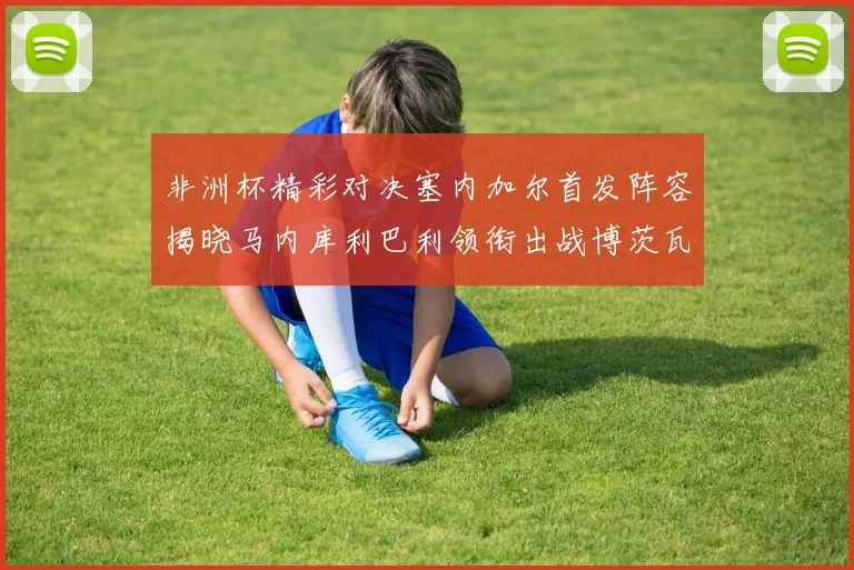 非洲杯精彩对决塞内加尔首发阵容揭晓马内库利巴利领衔出战博茨瓦纳