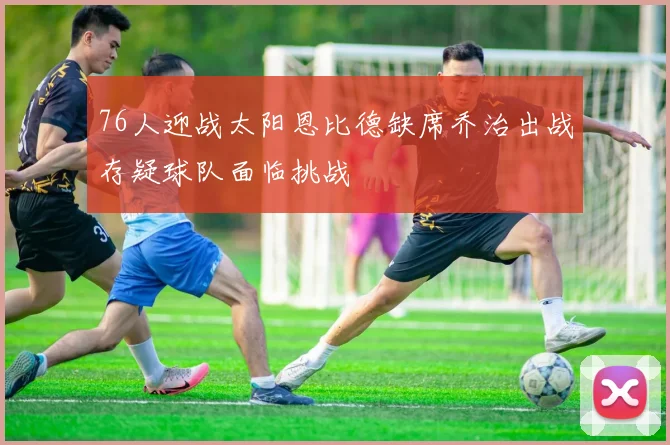 76人迎战太阳恩比德缺席乔治出战存疑球队面临挑战