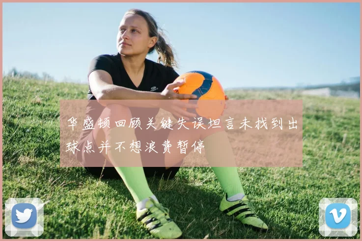 华盛顿回顾关键失误坦言未找到出球点并不想浪费暂停