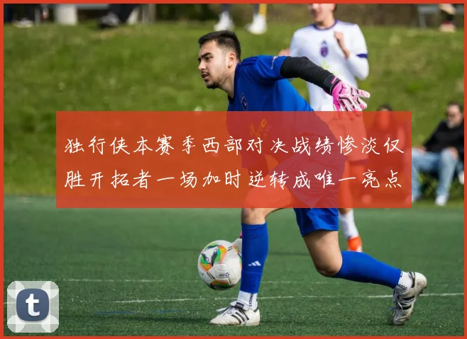 独行侠本赛季西部对决战绩惨淡仅胜开拓者一场加时逆转成唯一亮点