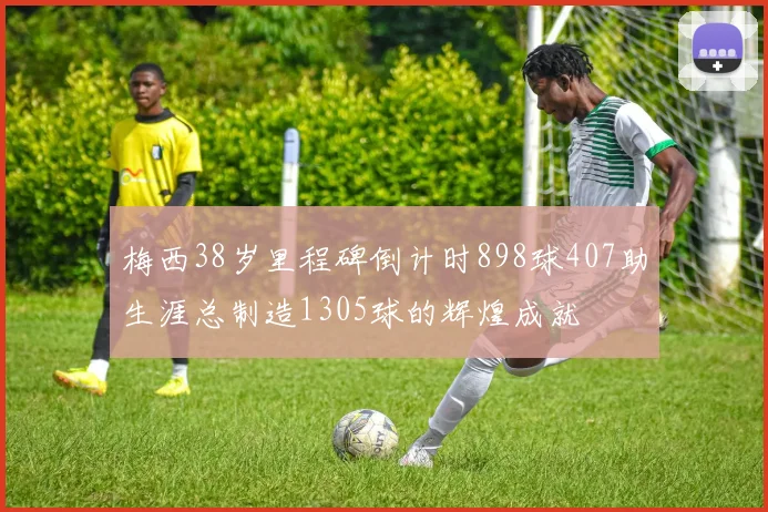 梅西38岁里程碑倒计时898球407助生涯总制造1305球的辉煌成就