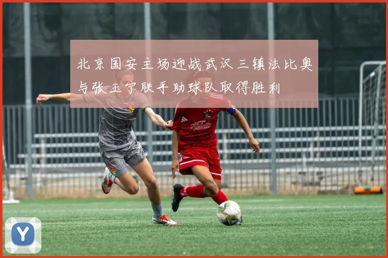 北京国安主场迎战武汉三镇法比奥与张玉宁联手助球队取得胜利