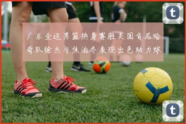 广东全运男篮热身赛胜美国肯尼哈奇队徐杰与焦泊乔表现出色助力球队取胜