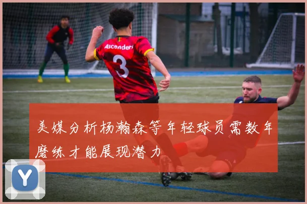 美媒分析杨瀚森等年轻球员需数年磨练才能展现潜力