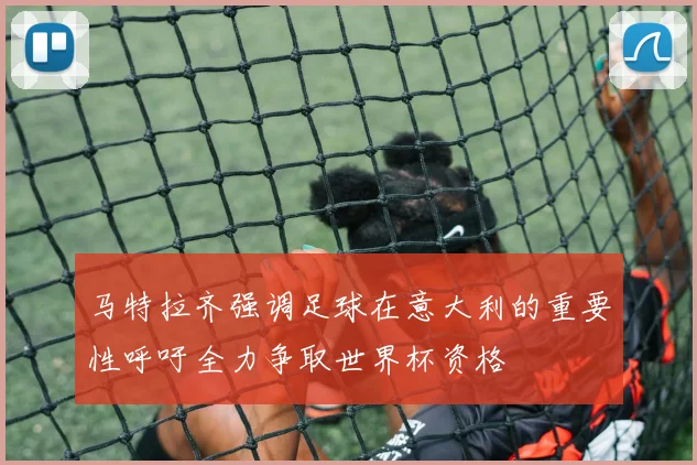 马特拉齐强调足球在意大利的重要性呼吁全力争取世界杯资格
