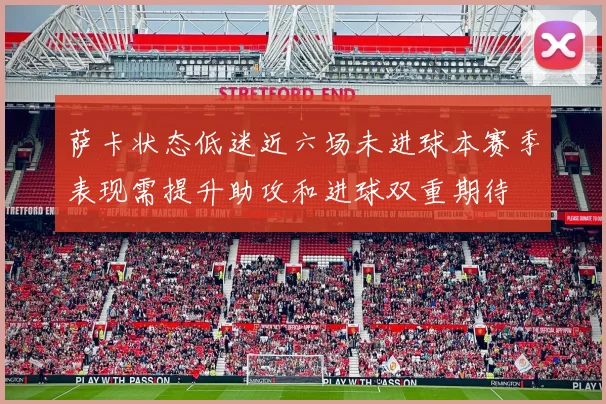 萨卡状态低迷近六场未进球本赛季表现需提升助攻和进球双重期待