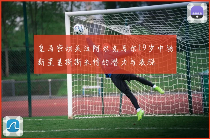 皇马密切关注阿尔克马尔19岁中场新星基斯斯米特的潜力与表现