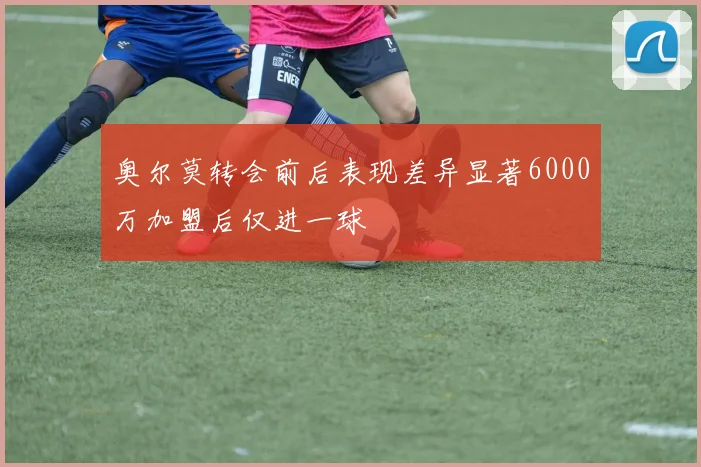 奥尔莫转会前后表现差异显著6000万加盟后仅进一球