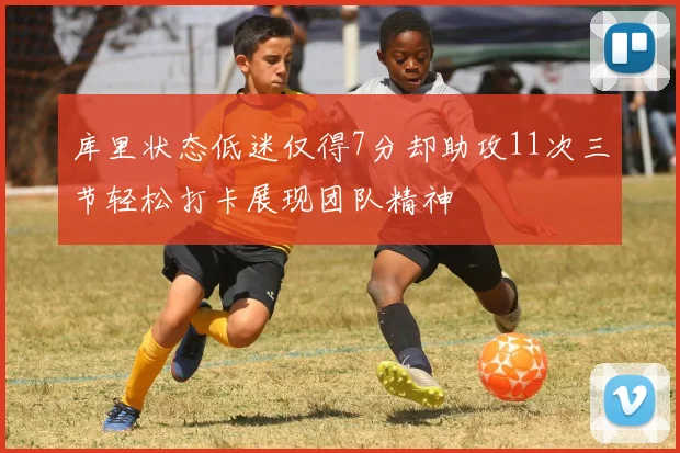 库里状态低迷仅得7分却助攻11次三节轻松打卡展现团队精神