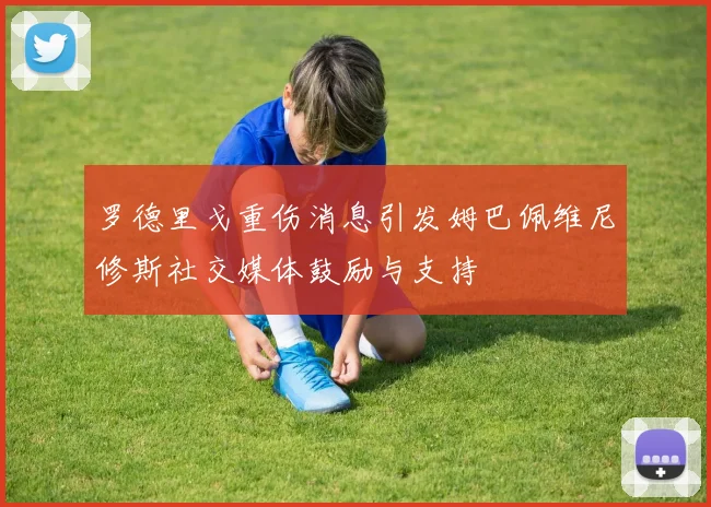 罗德里戈重伤消息引发姆巴佩维尼修斯社交媒体鼓励与支持