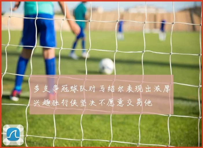 多支争冠球队对马绍尔表现出浓厚兴趣独行侠坚决不愿意交易他
