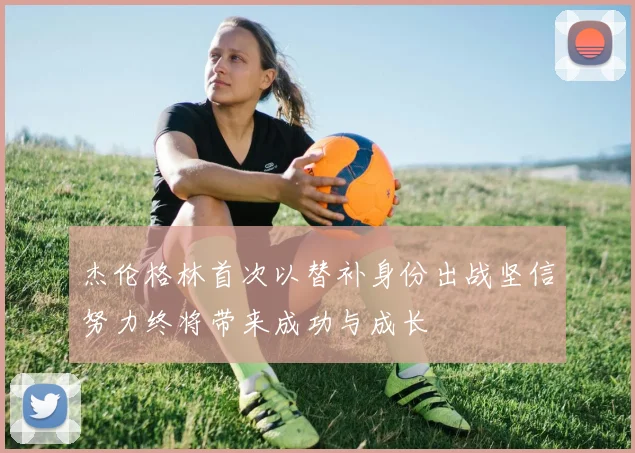 杰伦格林首次以替补身份出战坚信努力终将带来成功与成长