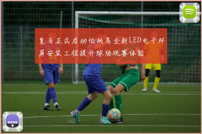 皇马正式启动伯纳乌全新LED电子环屏安装工程提升球场观赛体验