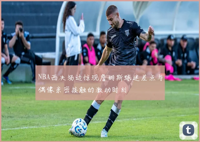 NBA西决场边惊现詹姆斯球迷差点与偶像亲密接触的激动时刻