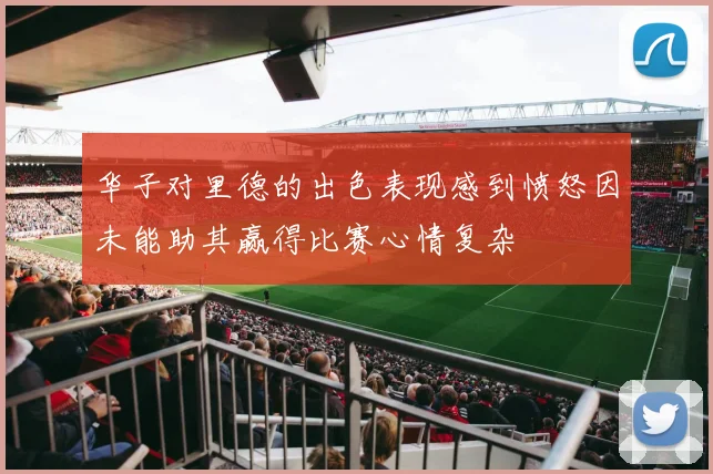 华子对里德的出色表现感到愤怒因未能助其赢得比赛心情复杂
