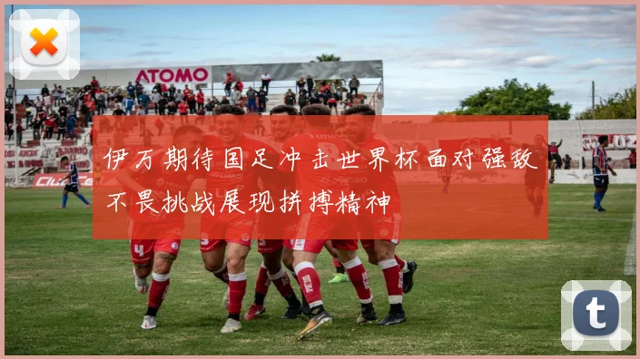 伊万期待国足冲击世界杯面对强敌不畏挑战展现拼搏精神