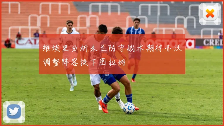 维埃里分析米兰防守战术期待齐沃调整阵容换下图拉姆