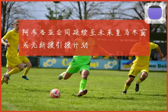 阿韦洛亚合同延续至未来皇马冬窗或无新援引援计划