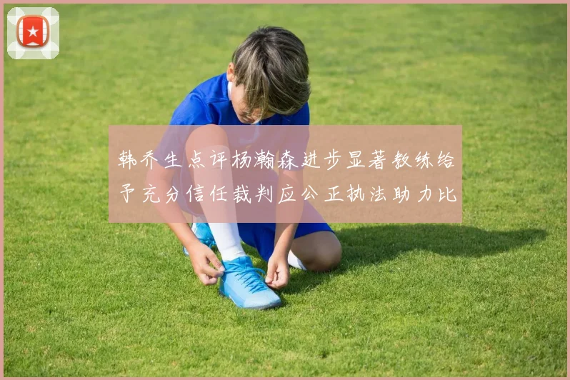 韩乔生点评杨瀚森进步显著教练给予充分信任裁判应公正执法助力比赛发展