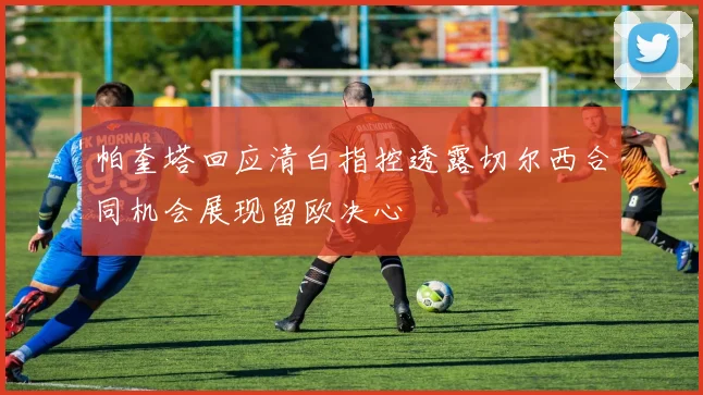 帕奎塔回应清白指控透露切尔西合同机会展现留欧决心