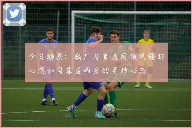 今日趣图：我厂与皇马同领风骚却心慌如同落后两分的奇妙心态